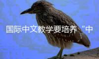 国际中文教学要培养“中国通”